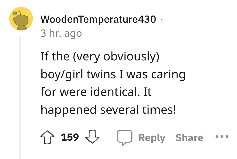 angle - WoodenTemperature430. 3 hr. ago If the very obviously boygirl twins I was caring for were identical. It happened several times! 159